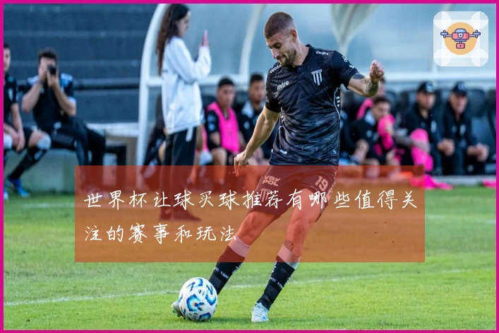世界杯让球买球推荐有哪些值得关注的赛事和玩法